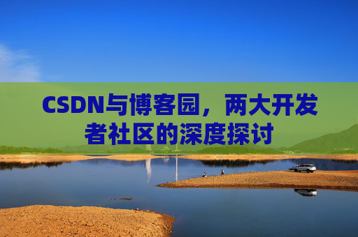 CSDN与博客园,两大开发者社区的深度探讨 CSDN与博客园,两大开发者社区的深度探讨
